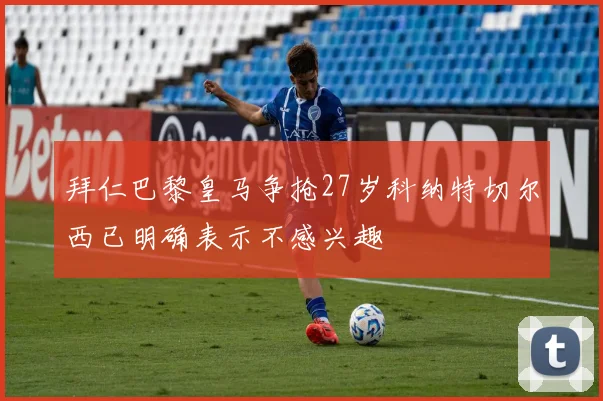 拜仁巴黎皇马争抢27岁科纳特切尔西已明确表示不感兴趣