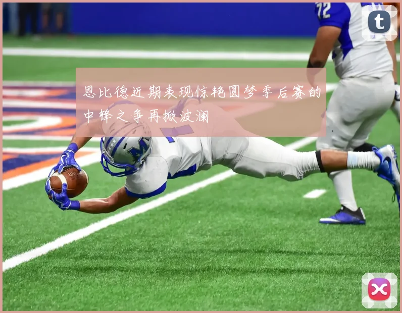 恩比德近期表现惊艳圆梦季后赛的中锋之争再掀波澜