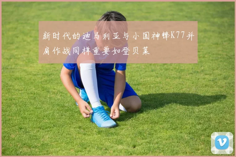 新时代的迪马利亚与小国神锋K77并肩作战同样重要如登贝莱