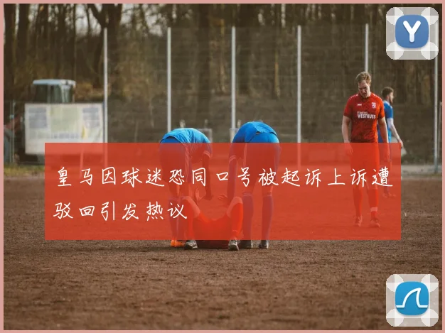 皇马因球迷恐同口号被起诉上诉遭驳回引发热议