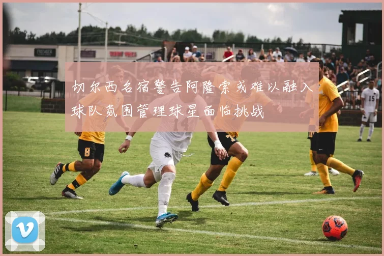 切尔西名宿警告阿隆索或难以融入球队氛围管理球星面临挑战