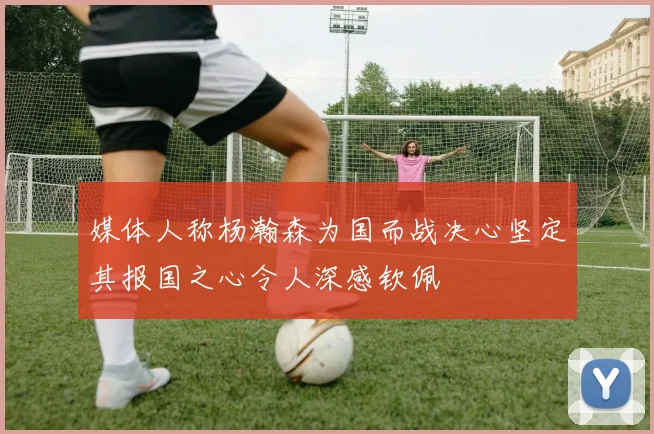 媒体人称杨瀚森为国而战决心坚定其报国之心令人深感钦佩