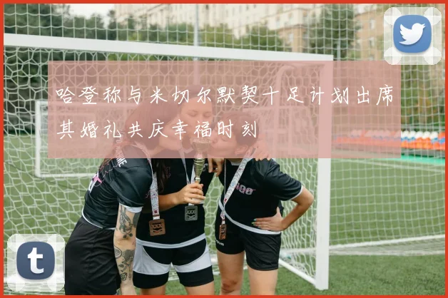 哈登称与米切尔默契十足计划出席其婚礼共庆幸福时刻