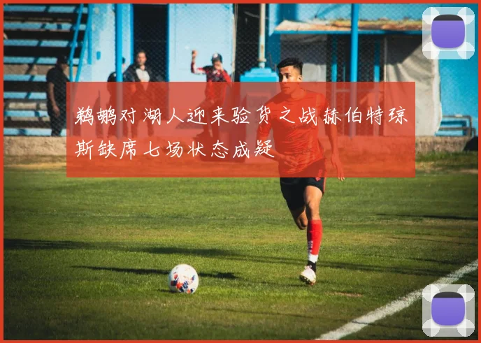 鹈鹕对湖人迎来验货之战赫伯特琼斯缺席七场状态成疑