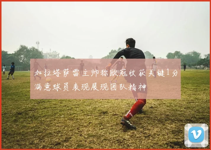 加拉塔萨雷主帅称欧冠收获关键1分满意球员表现展现团队精神