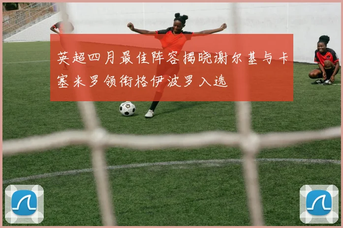 英超四月最佳阵容揭晓谢尔基与卡塞米罗领衔格伊波罗入选