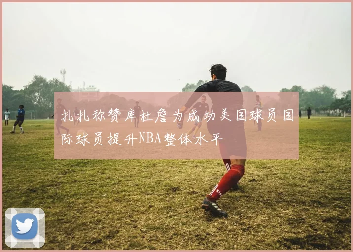 扎扎称赞库杜詹为成功美国球员国际球员提升NBA整体水平