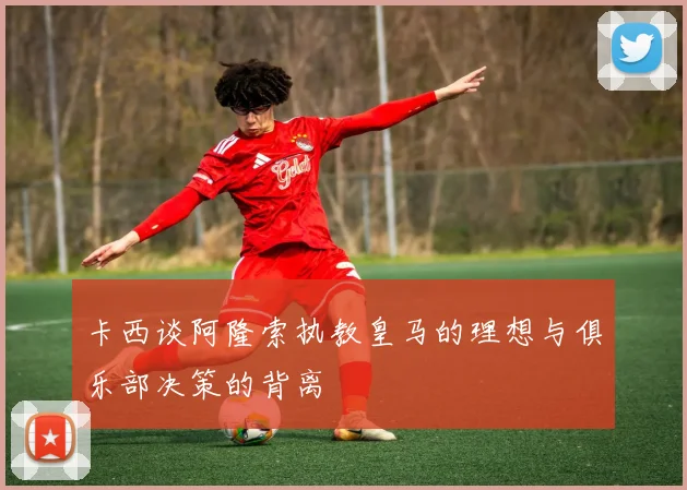 卡西谈阿隆索执教皇马的理想与俱乐部决策的背离